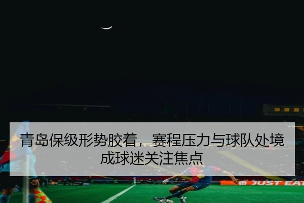青岛保级形势胶着，赛程压力与球队处境成球迷关注焦点
